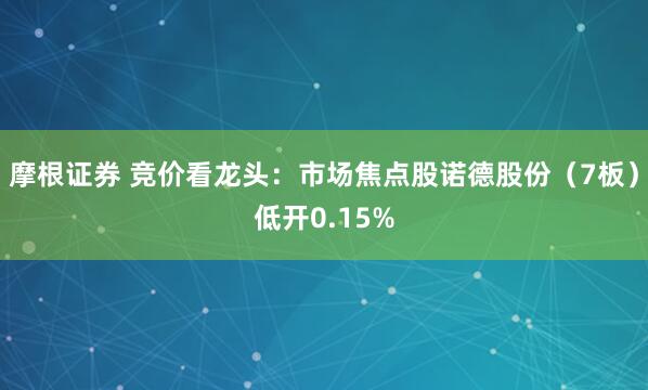 摩根证券 竞价看龙头：市场焦点股诺德股份（7板）低开0.15%