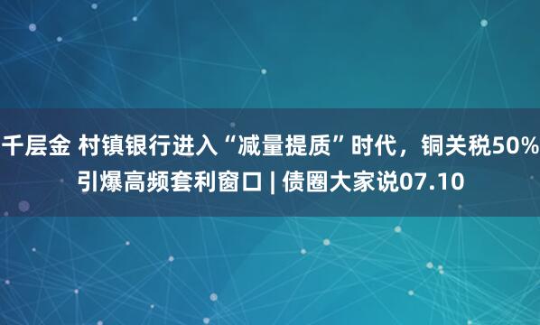 千层金 村镇银行进入“减量提质”时代，铜关税50%引爆高频套利窗口 | 债圈大家说07.10