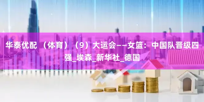 华泰优配 （体育）（9）大运会——女篮：中国队晋级四强_埃森_新华社_德国