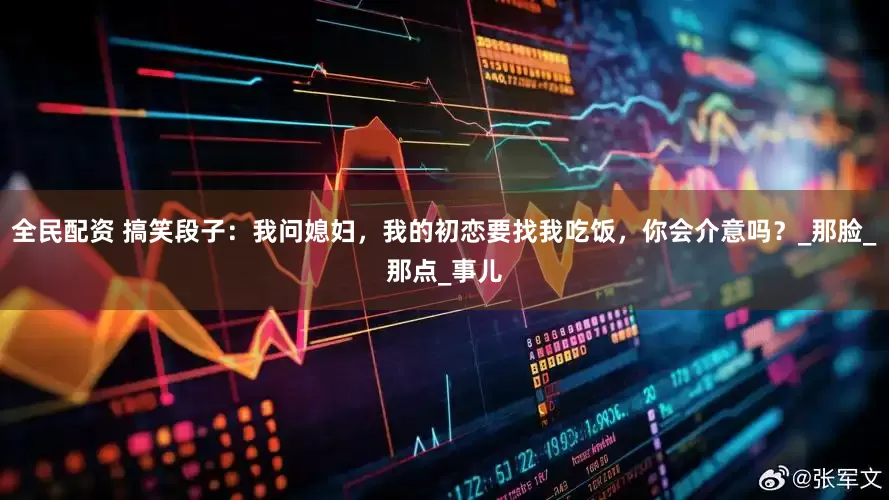 全民配资 搞笑段子：我问媳妇，我的初恋要找我吃饭，你会介意吗？_那脸_那点_事儿