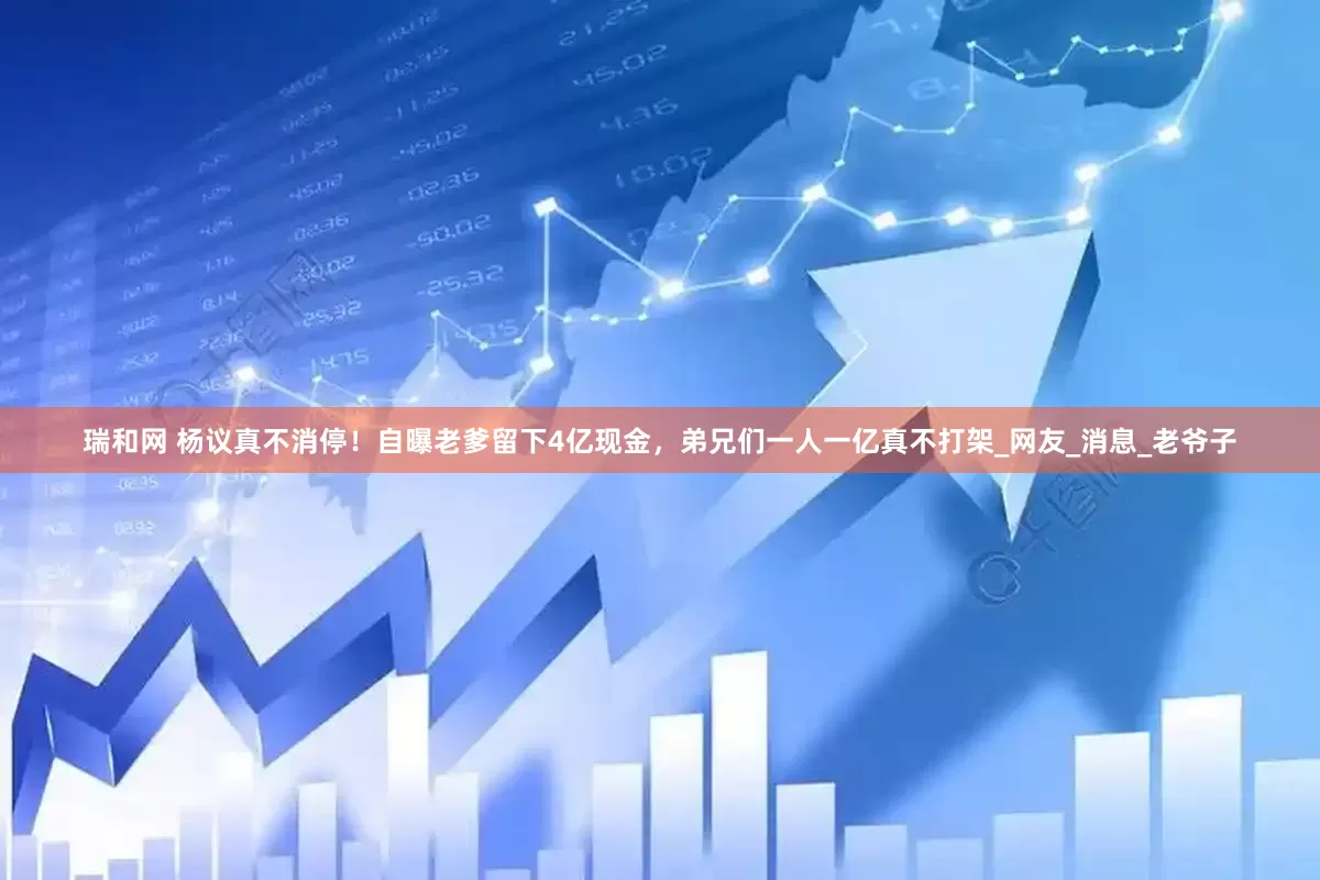 瑞和网 杨议真不消停！自曝老爹留下4亿现金，弟兄们一人一亿真不打架_网友_消息_老爷子