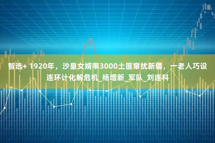 智选+ 1920年，沙皇女婿率3000土匪窜扰新疆，一老人巧设连环计化解危机_杨增新_军队_刘连科