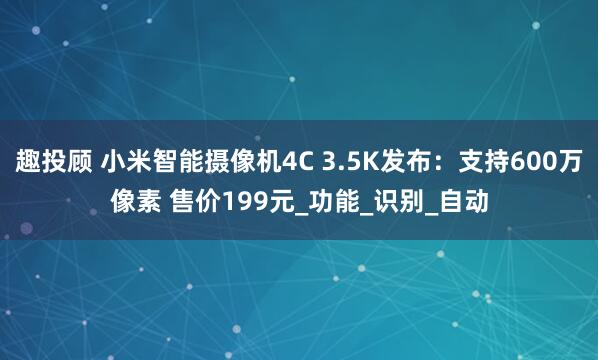 趣投顾 小米智能摄像机4C 3.5K发布：支持600万像素 售价199元_功能_识别_自动