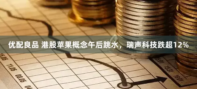 优配良品 港股苹果概念午后跳水，瑞声科技跌超12%