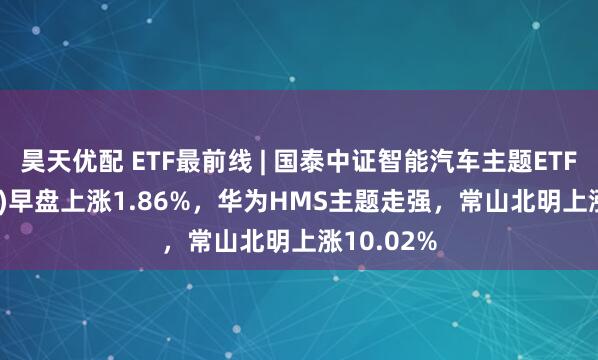 昊天优配 ETF最前线 | 国泰中证智能汽车主题ETF(159889)早盘上涨1.86%，华为HMS主题走强，常山北明上涨10.02%