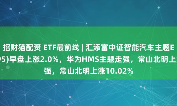 招财猫配资 ETF最前线 | 汇添富中证智能汽车主题ETF(159795)早盘上涨2.0%，华为HMS主题走强，常山北明上涨10.02%