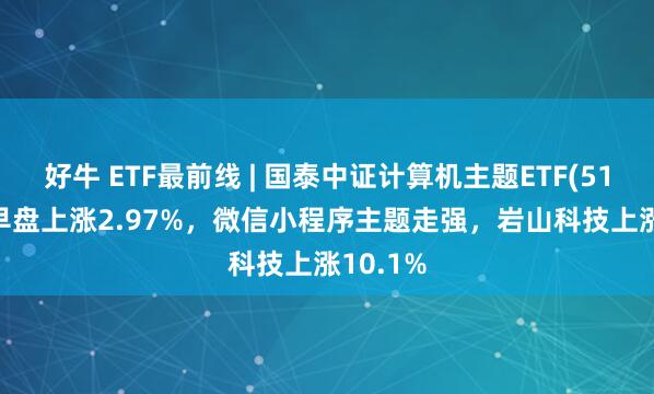 好牛 ETF最前线 | 国泰中证计算机主题ETF(512720)早盘上涨2.97%，微信小程序主题走强，岩山科技上涨10.1%