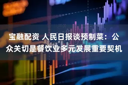 宝融配资 人民日报谈预制菜：公众关切是餐饮业多元发展重要契机
