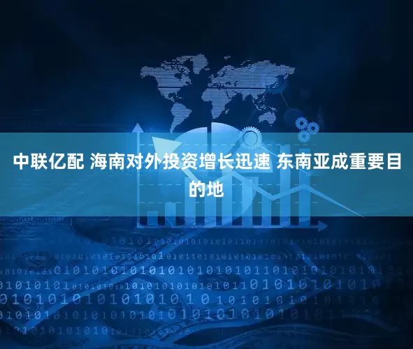 中联亿配 海南对外投资增长迅速 东南亚成重要目的地