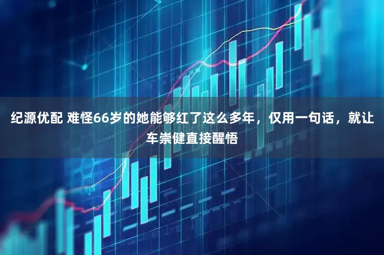 纪源优配 难怪66岁的她能够红了这么多年，仅用一句话，就让车崇健直接醒悟