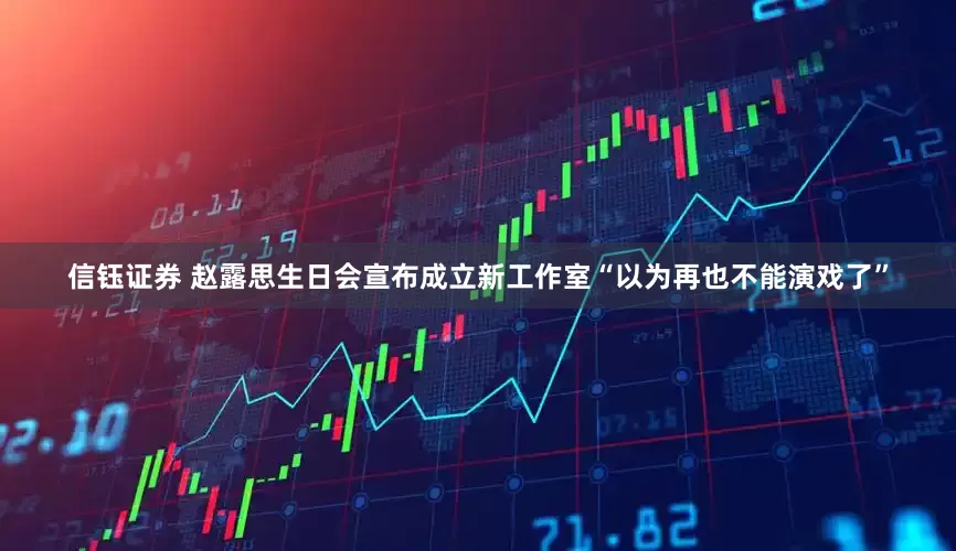 信钰证券 赵露思生日会宣布成立新工作室“以为再也不能演戏了”